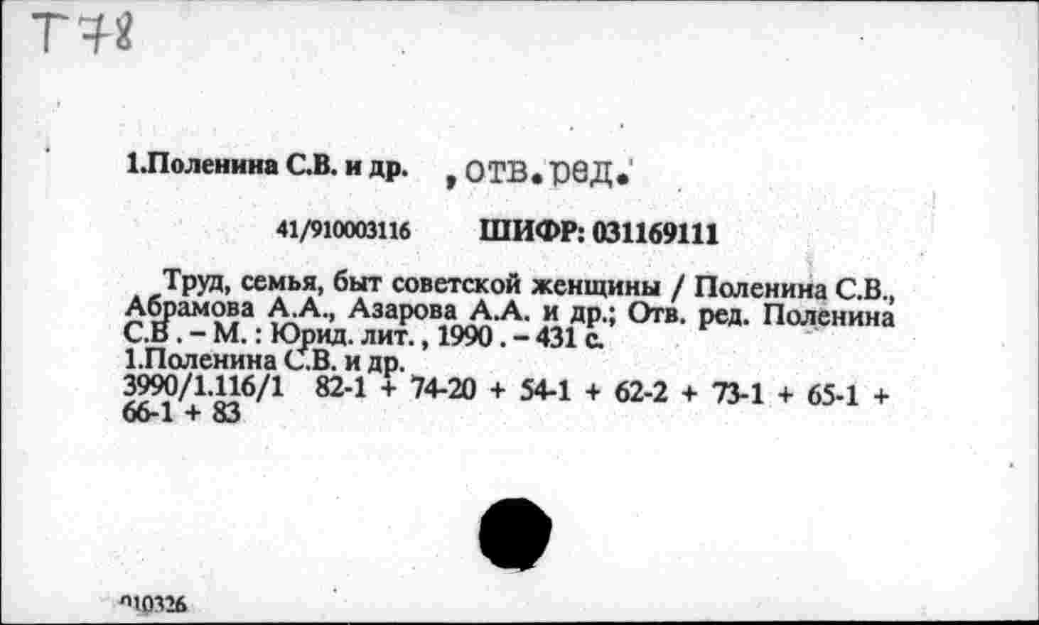 ﻿ТЫ
1Лоленина С.В. и др. * ОТВ. Р6Д•'
41/910003116 ШИФР: 031169111
д *РУД, семья, быт советской женщины / Поленина С.В., Абрамова А.А., АзароваА.А. и др.; Отв. ред. Поленина С.В. - М.: Юрид. лит., 1990. - 431 с.
ГПоленина С.В. и др.
3990/1.116/1 82-1 + 74-20 + 54-1 + 62-2 + 73-1 + 65-1 + 66-1 + 83
л10326